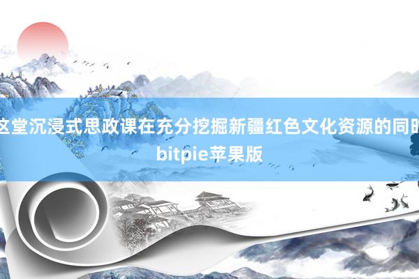 这堂沉浸式思政课在充分挖掘新疆红色文化资源的同时bitpie苹果版