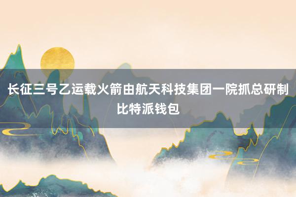 长征三号乙运载火箭由航天科技集团一院抓总研制比特派钱包