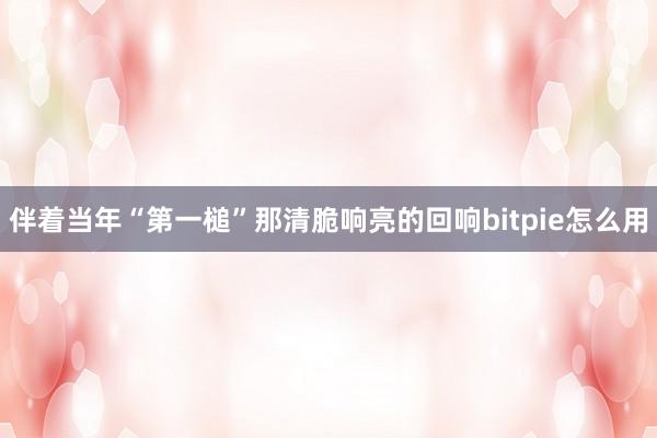 伴着当年“第一槌”那清脆响亮的回响bitpie怎么用