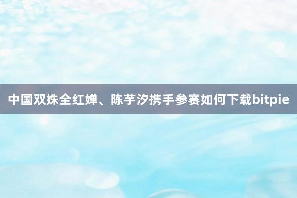 中国双姝全红婵、陈芋汐携手参赛如何下载bitpie